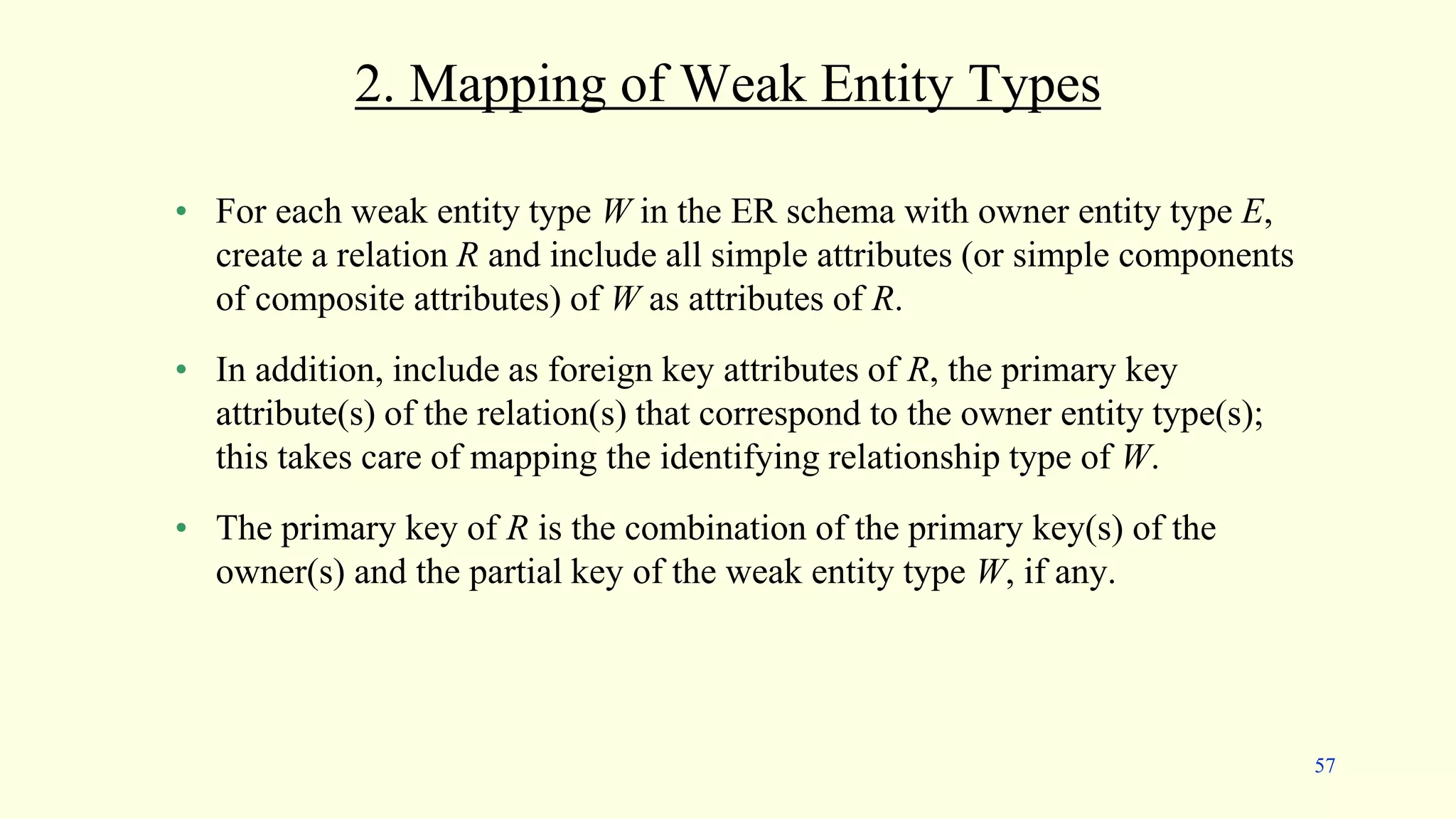 2. Mapping of Weak Entity Types
• For each weak entity type W in the ER schema with owner entity type E,
create a relation R and include all simple attributes (or simple components
of composite attributes) of W as attributes of R.
• In addition, include as foreign key attributes of R, the primary key
attribute(s) of the relation(s) that correspond to the owner entity type(s);
this takes care of mapping the identifying relationship type of W.
• The primary key of R is the combination of the primary key(s) of the
owner(s) and the partial key of the weak entity type W, if any.
57
 