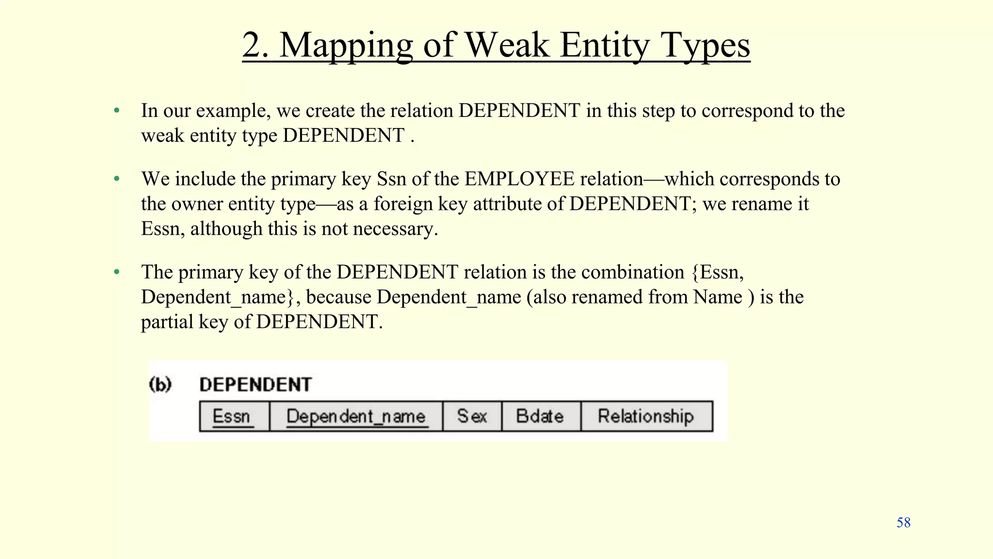 2. Mapping of Weak Entity Types
• In our example, we create the relation DEPENDENT in this step to correspond to the
weak entity type DEPENDENT .
• We include the primary key Ssn of the EMPLOYEE relation—which corresponds to
the owner entity type—as a foreign key attribute of DEPENDENT; we rename it
Essn, although this is not necessary.
• The primary key of the DEPENDENT relation is the combination {Essn,
Dependent_name}, because Dependent_name (also renamed from Name ) is the
partial key of DEPENDENT.
58
 
