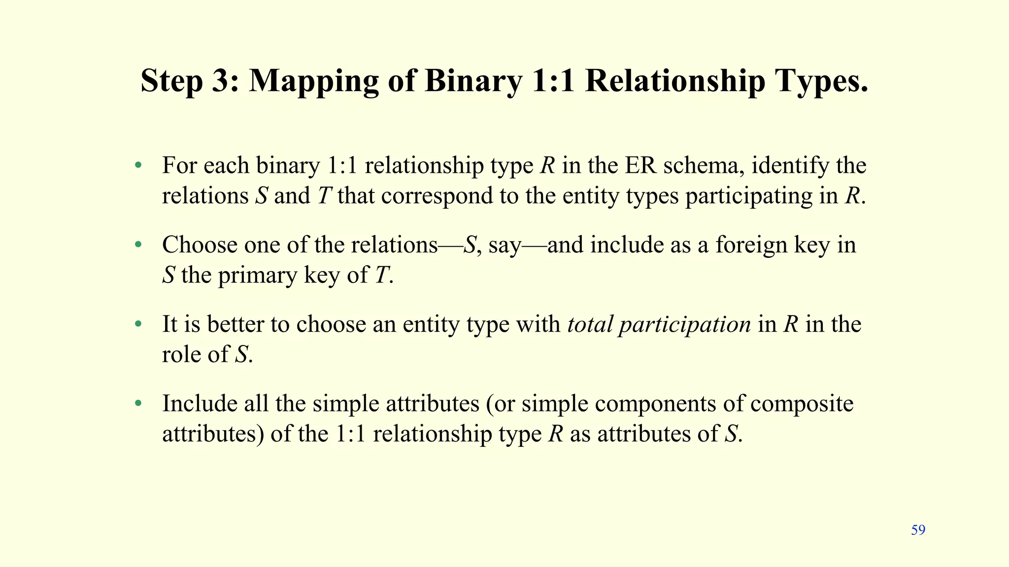 Step 3: Mapping of Binary 1:1 Relationship Types.
• For each binary 1:1 relationship type R in the ER schema, identify the
relations S and T that correspond to the entity types participating in R.
• Choose one of the relations—S, say—and include as a foreign key in
S the primary key of T.
• It is better to choose an entity type with total participation in R in the
role of S.
• Include all the simple attributes (or simple components of composite
attributes) of the 1:1 relationship type R as attributes of S.
59
 