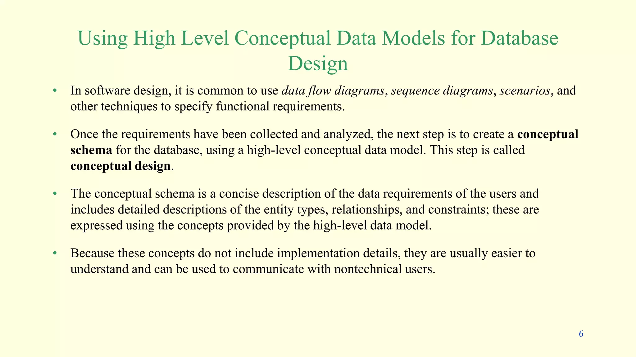 • In software design, it is common to use data flow diagrams, sequence diagrams, scenarios, and
other techniques to specify functional requirements.
• Once the requirements have been collected and analyzed, the next step is to create a conceptual
schema for the database, using a high-level conceptual data model. This step is called
conceptual design.
• The conceptual schema is a concise description of the data requirements of the users and
includes detailed descriptions of the entity types, relationships, and constraints; these are
expressed using the concepts provided by the high-level data model.
• Because these concepts do not include implementation details, they are usually easier to
understand and can be used to communicate with nontechnical users.
Using High Level Conceptual Data Models for Database
Design
6
 