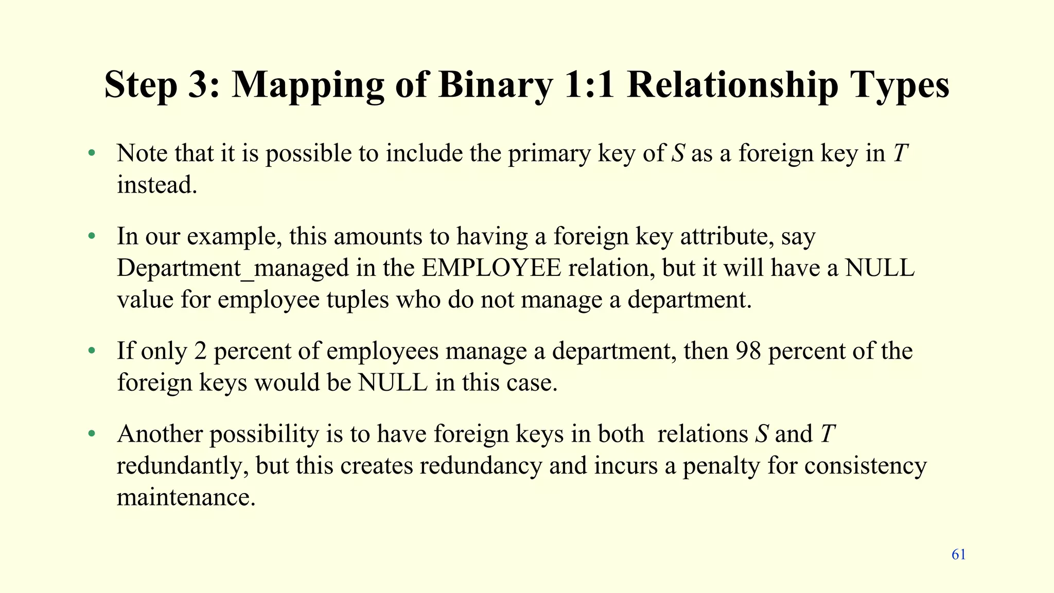 Step 3: Mapping of Binary 1:1 Relationship Types
• Note that it is possible to include the primary key of S as a foreign key in T
instead.
• In our example, this amounts to having a foreign key attribute, say
Department_managed in the EMPLOYEE relation, but it will have a NULL
value for employee tuples who do not manage a department.
• If only 2 percent of employees manage a department, then 98 percent of the
foreign keys would be NULL in this case.
• Another possibility is to have foreign keys in both relations S and T
redundantly, but this creates redundancy and incurs a penalty for consistency
maintenance.
61
 