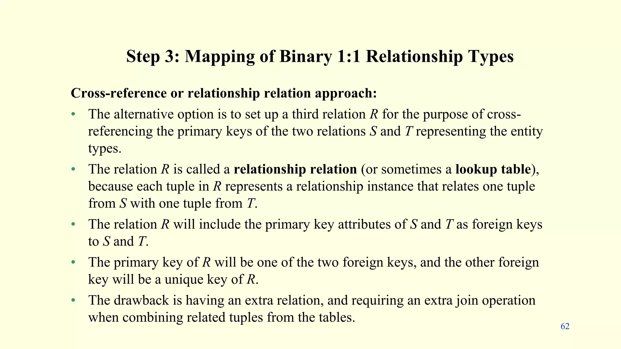 Step 3: Mapping of Binary 1:1 Relationship Types
Cross-reference or relationship relation approach:
• The alternative option is to set up a third relation R for the purpose of cross-
referencing the primary keys of the two relations S and T representing the entity
types.
• The relation R is called a relationship relation (or sometimes a lookup table),
because each tuple in R represents a relationship instance that relates one tuple
from S with one tuple from T.
• The relation R will include the primary key attributes of S and T as foreign keys
to S and T.
• The primary key of R will be one of the two foreign keys, and the other foreign
key will be a unique key of R.
• The drawback is having an extra relation, and requiring an extra join operation
when combining related tuples from the tables.
62
 