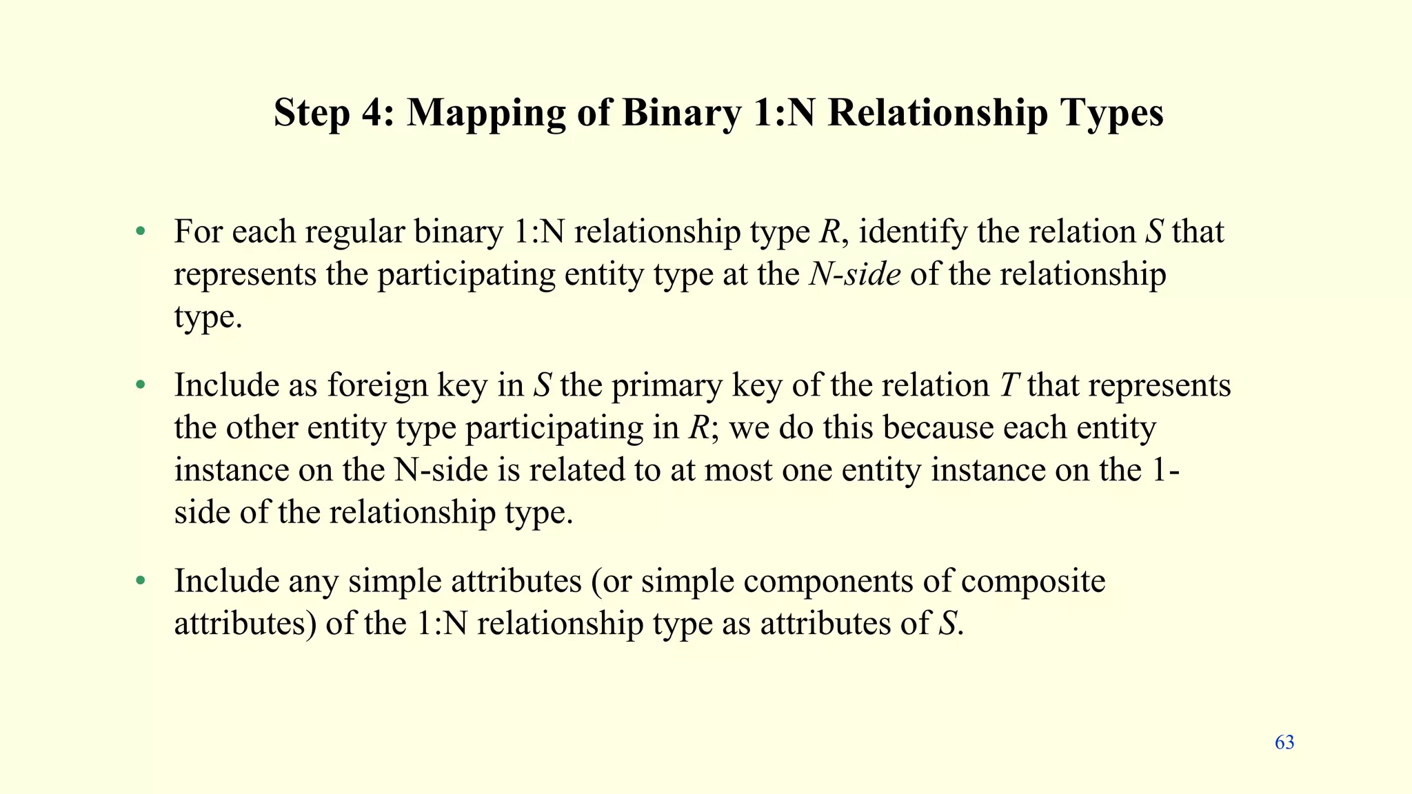 Step 4: Mapping of Binary 1:N Relationship Types
• For each regular binary 1:N relationship type R, identify the relation S that
represents the participating entity type at the N-side of the relationship
type.
• Include as foreign key in S the primary key of the relation T that represents
the other entity type participating in R; we do this because each entity
instance on the N-side is related to at most one entity instance on the 1-
side of the relationship type.
• Include any simple attributes (or simple components of composite
attributes) of the 1:N relationship type as attributes of S.
63
 