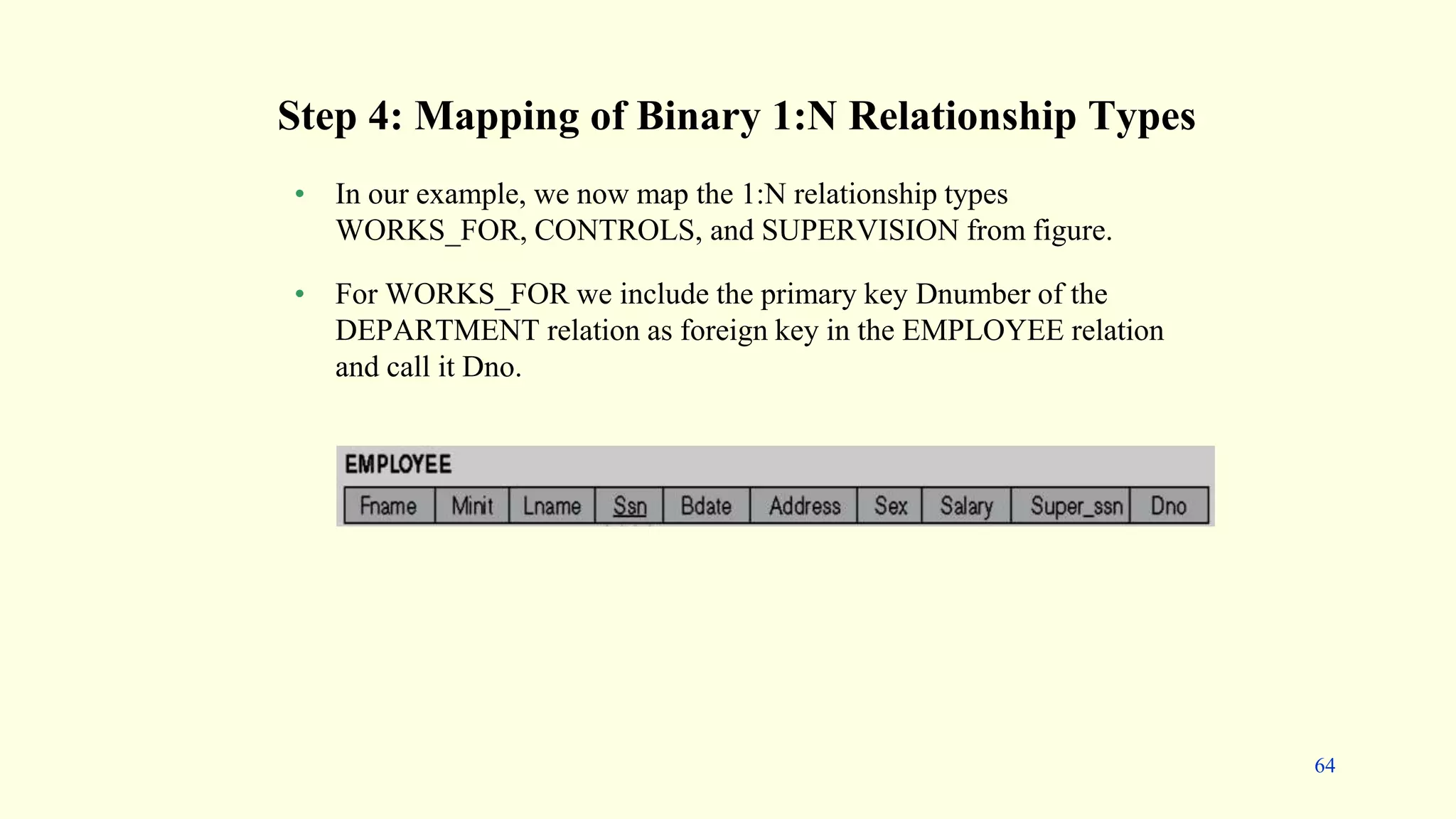 • In our example, we now map the 1:N relationship types
WORKS_FOR, CONTROLS, and SUPERVISION from figure.
• For WORKS_FOR we include the primary key Dnumber of the
DEPARTMENT relation as foreign key in the EMPLOYEE relation
and call it Dno.
Step 4: Mapping of Binary 1:N Relationship Types
64
 
