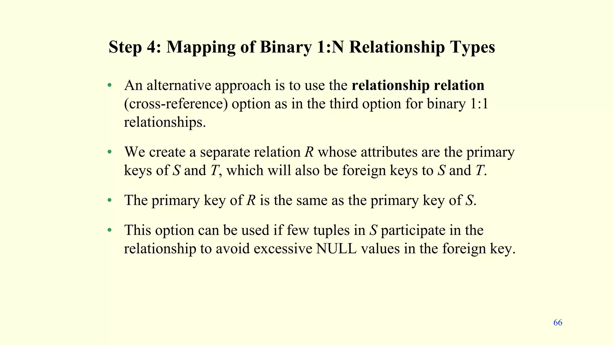 • An alternative approach is to use the relationship relation
(cross-reference) option as in the third option for binary 1:1
relationships.
• We create a separate relation R whose attributes are the primary
keys of S and T, which will also be foreign keys to S and T.
• The primary key of R is the same as the primary key of S.
• This option can be used if few tuples in S participate in the
relationship to avoid excessive NULL values in the foreign key.
Step 4: Mapping of Binary 1:N Relationship Types
66
 