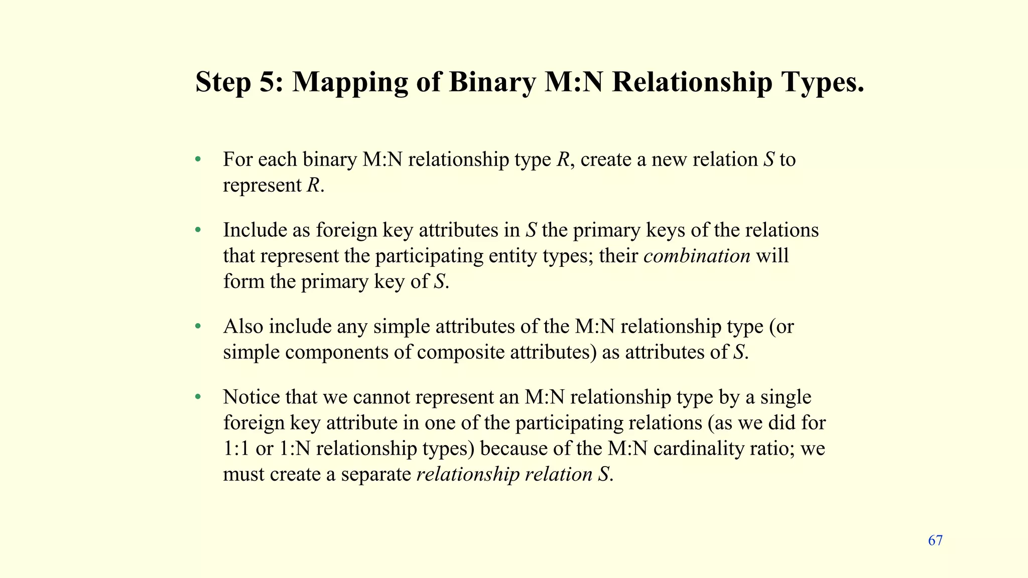 Step 5: Mapping of Binary M:N Relationship Types.
• For each binary M:N relationship type R, create a new relation S to
represent R.
• Include as foreign key attributes in S the primary keys of the relations
that represent the participating entity types; their combination will
form the primary key of S.
• Also include any simple attributes of the M:N relationship type (or
simple components of composite attributes) as attributes of S.
• Notice that we cannot represent an M:N relationship type by a single
foreign key attribute in one of the participating relations (as we did for
1:1 or 1:N relationship types) because of the M:N cardinality ratio; we
must create a separate relationship relation S.
67
 