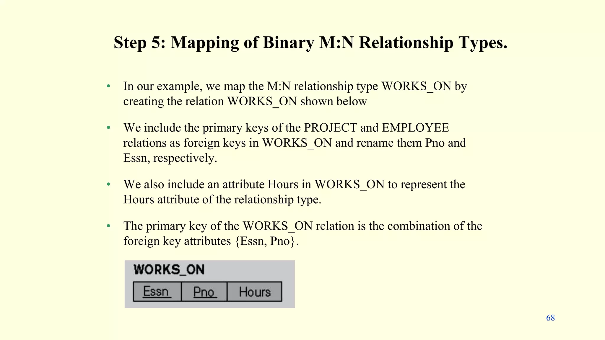 • In our example, we map the M:N relationship type WORKS_ON by
creating the relation WORKS_ON shown below
• We include the primary keys of the PROJECT and EMPLOYEE
relations as foreign keys in WORKS_ON and rename them Pno and
Essn, respectively.
• We also include an attribute Hours in WORKS_ON to represent the
Hours attribute of the relationship type.
• The primary key of the WORKS_ON relation is the combination of the
foreign key attributes {Essn, Pno}.
Step 5: Mapping of Binary M:N Relationship Types.
68
 