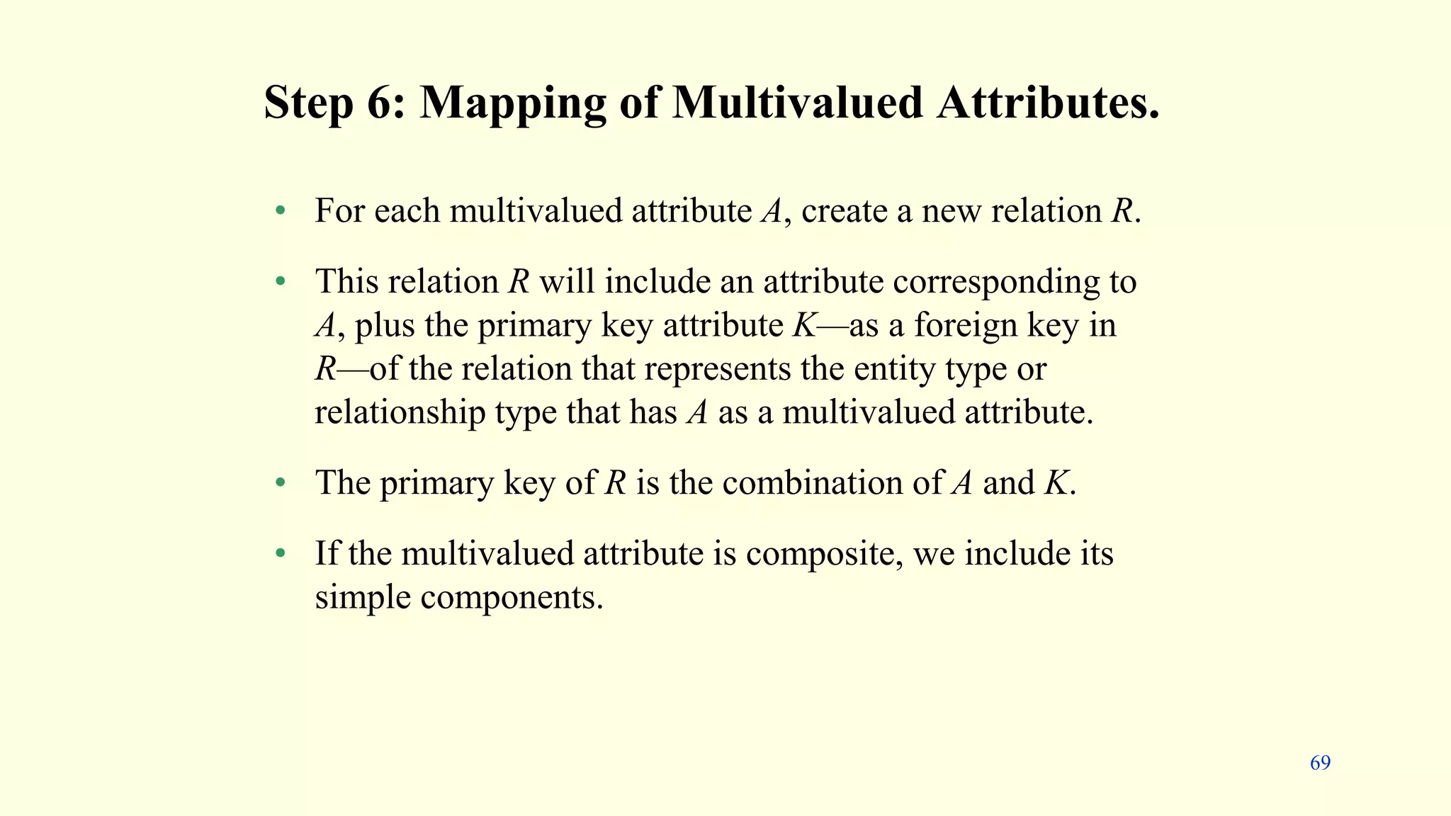 Step 6: Mapping of Multivalued Attributes.
• For each multivalued attribute A, create a new relation R.
• This relation R will include an attribute corresponding to
A, plus the primary key attribute K—as a foreign key in
R—of the relation that represents the entity type or
relationship type that has A as a multivalued attribute.
• The primary key of R is the combination of A and K.
• If the multivalued attribute is composite, we include its
simple components.
69
 