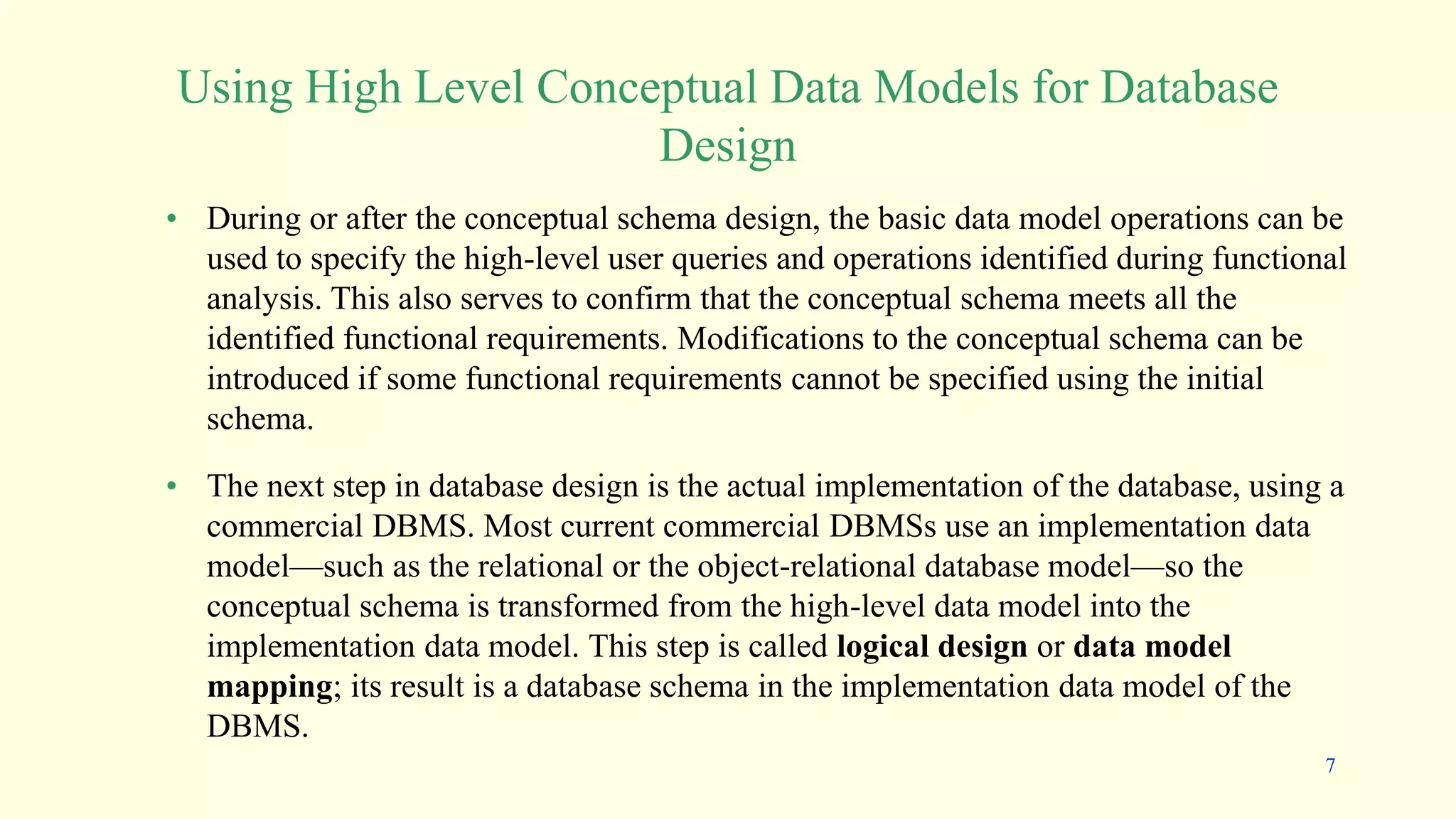 • During or after the conceptual schema design, the basic data model operations can be
used to specify the high-level user queries and operations identified during functional
analysis. This also serves to confirm that the conceptual schema meets all the
identified functional requirements. Modifications to the conceptual schema can be
introduced if some functional requirements cannot be specified using the initial
schema.
• The next step in database design is the actual implementation of the database, using a
commercial DBMS. Most current commercial DBMSs use an implementation data
model—such as the relational or the object-relational database model—so the
conceptual schema is transformed from the high-level data model into the
implementation data model. This step is called logical design or data model
mapping; its result is a database schema in the implementation data model of the
DBMS.
Using High Level Conceptual Data Models for Database
Design
7
 