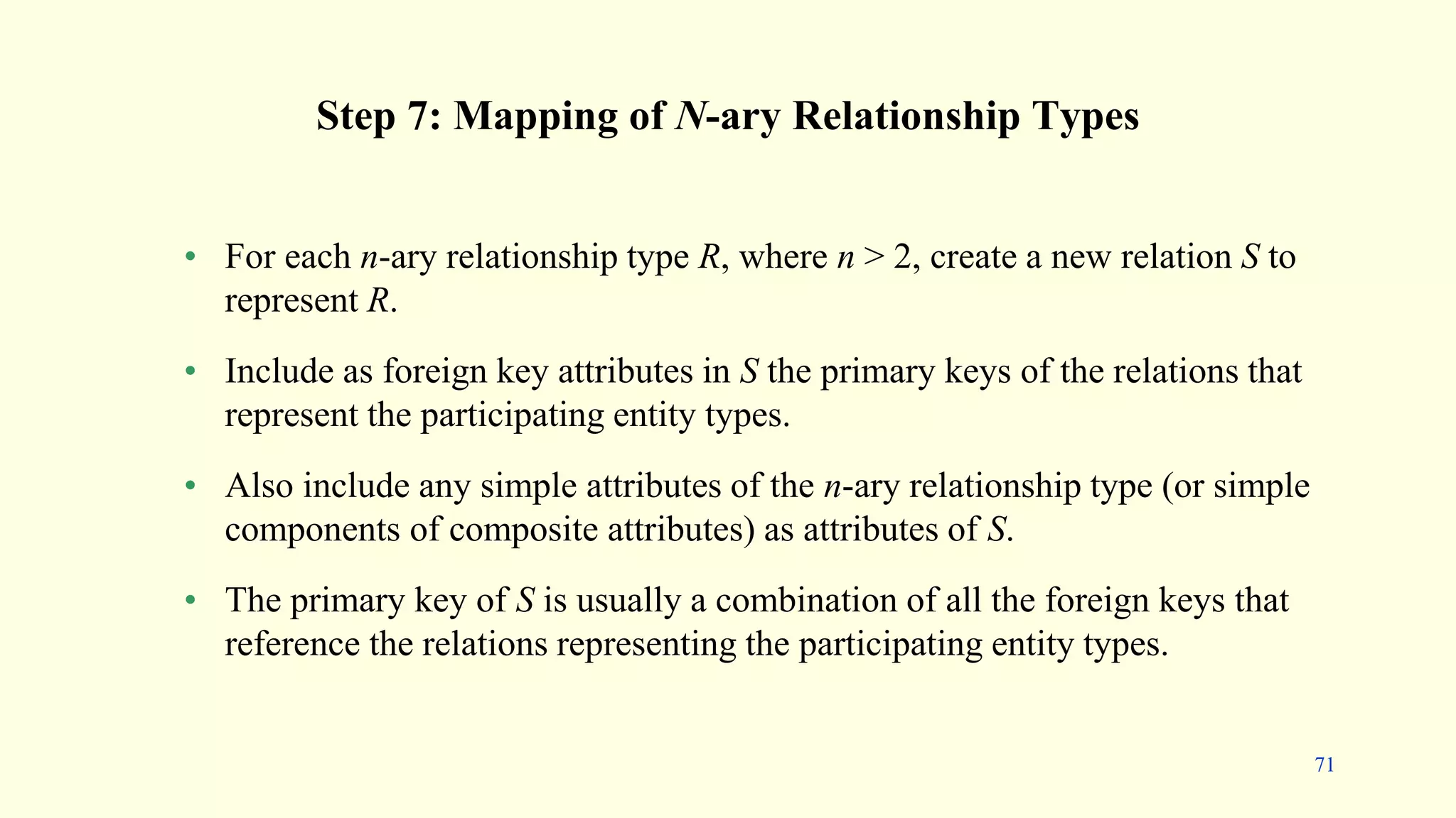 Step 7: Mapping of N-ary Relationship Types
• For each n-ary relationship type R, where n > 2, create a new relation S to
represent R.
• Include as foreign key attributes in S the primary keys of the relations that
represent the participating entity types.
• Also include any simple attributes of the n-ary relationship type (or simple
components of composite attributes) as attributes of S.
• The primary key of S is usually a combination of all the foreign keys that
reference the relations representing the participating entity types.
71
 