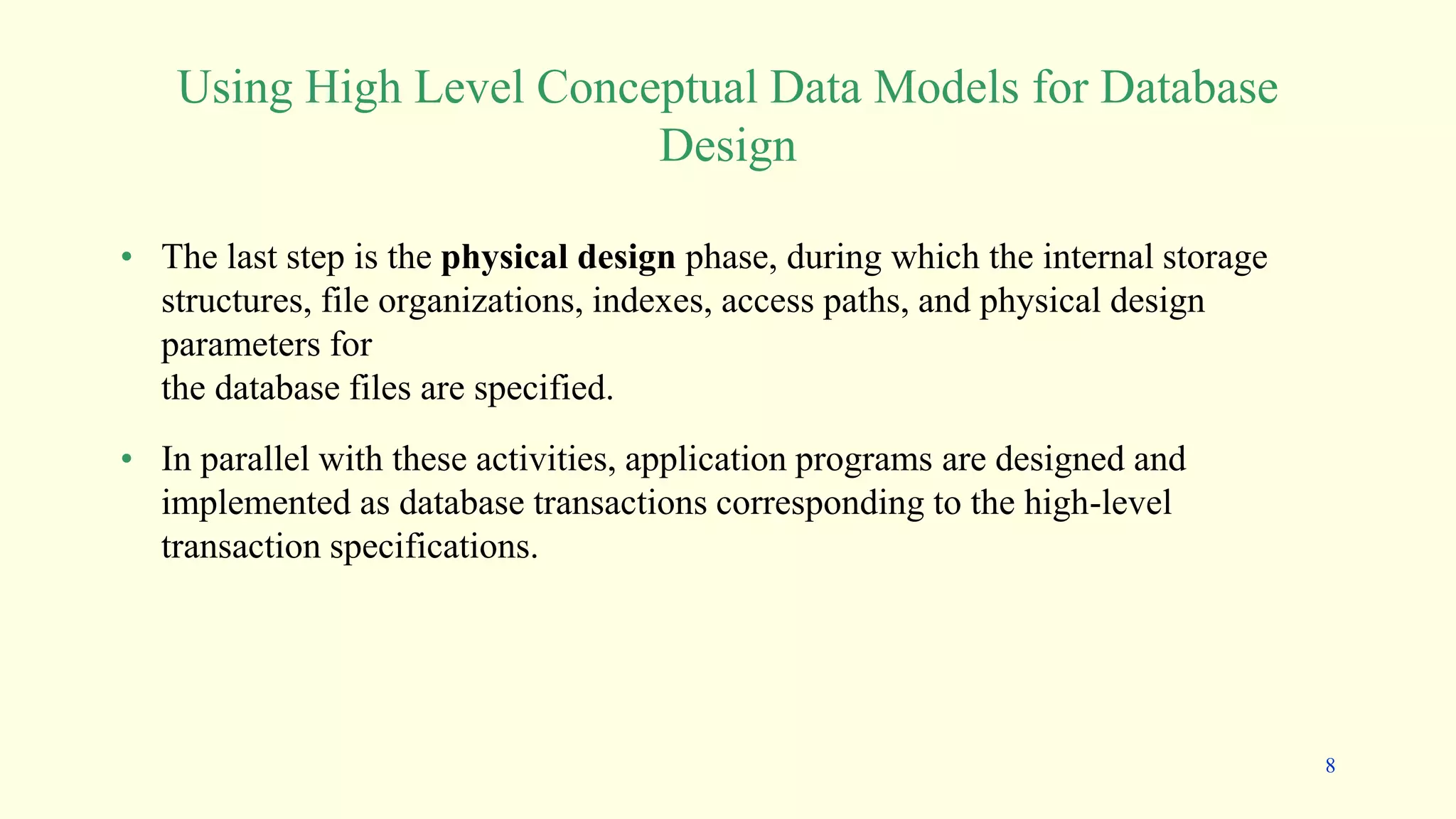 • The last step is the physical design phase, during which the internal storage
structures, file organizations, indexes, access paths, and physical design
parameters for
the database files are specified.
• In parallel with these activities, application programs are designed and
implemented as database transactions corresponding to the high-level
transaction specifications.
Using High Level Conceptual Data Models for Database
Design
8
 