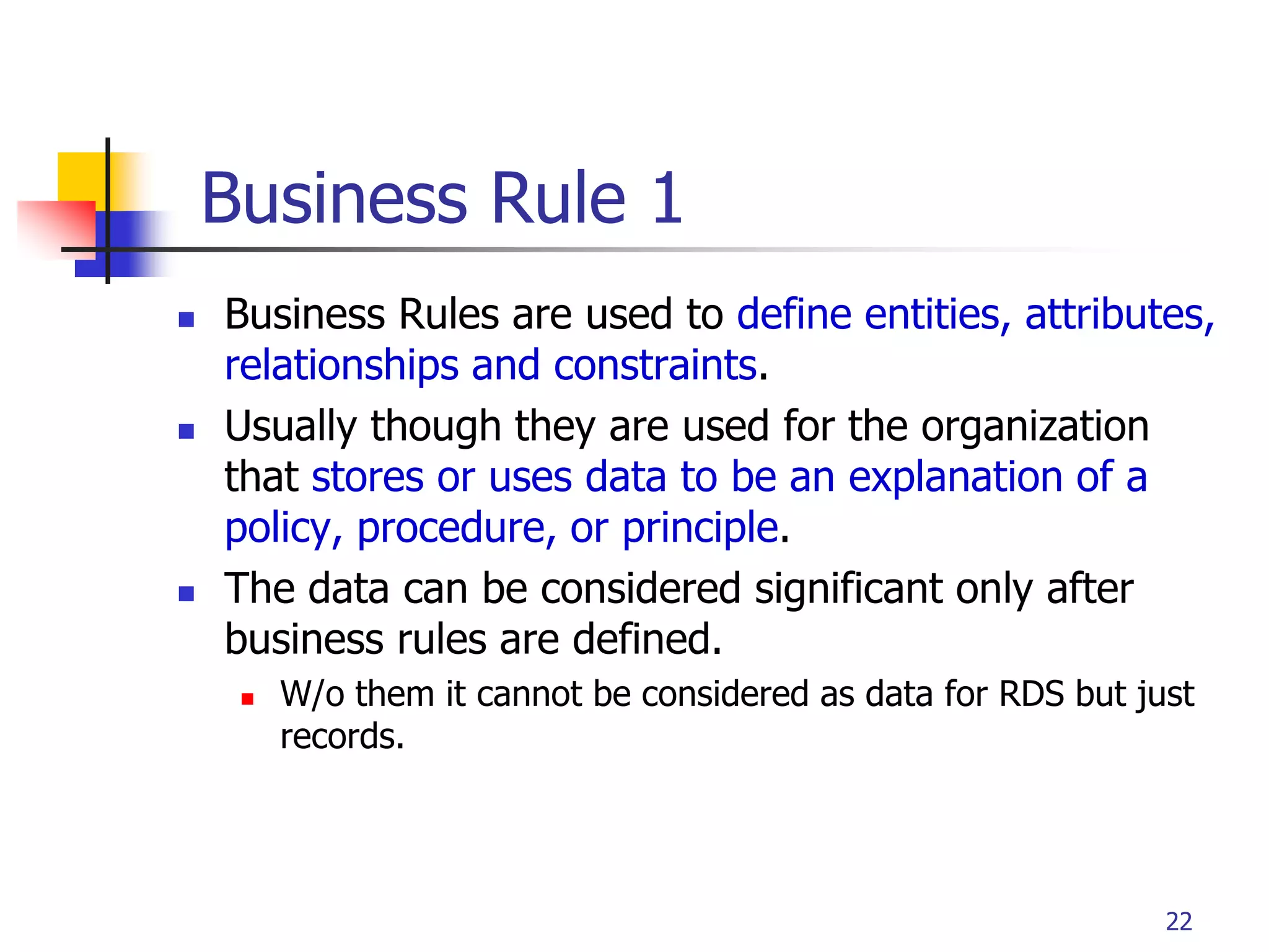 Part # 2
Business Rule 1
 Business Rules are used to define entities, attributes,
relationships and constraints.
 Usually though they are used for the organization
that stores or uses data to be an explanation of a
policy, procedure, or principle.
 The data can be considered significant only after
business rules are defined.
 W/o them it cannot be considered as data for RDS but just
records.
22
 