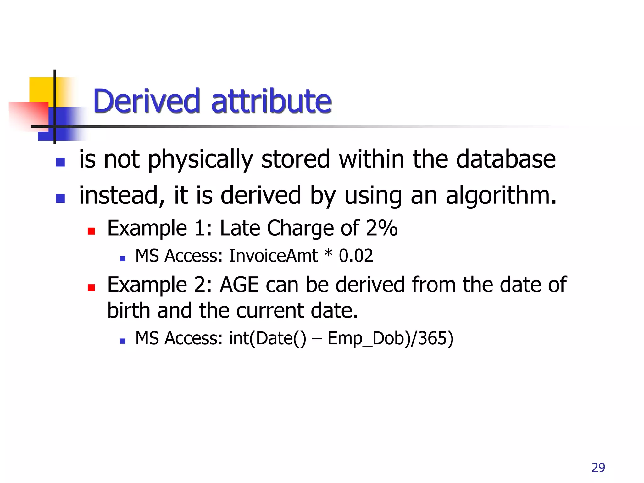 Part # 2
29
 is not physically stored within the database
 instead, it is derived by using an algorithm.
 Example 1: Late Charge of 2%
 MS Access: InvoiceAmt * 0.02
 Example 2: AGE can be derived from the date of
birth and the current date.
 MS Access: int(Date() – Emp_Dob)/365)
Derived attribute
 