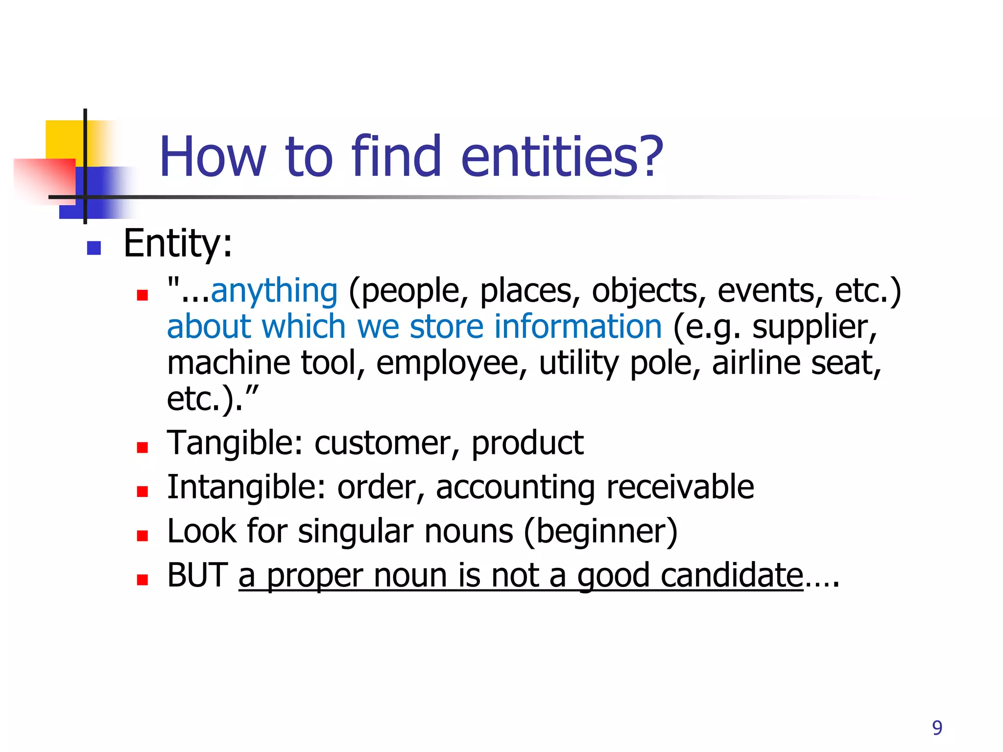 Part # 2
9
How to find entities?
 Entity:
 "...anything (people, places, objects, events, etc.)
about which we store information (e.g. supplier,
machine tool, employee, utility pole, airline seat,
etc.).”
 Tangible: customer, product
 Intangible: order, accounting receivable
 Look for singular nouns (beginner)
 BUT a proper noun is not a good candidate….
 