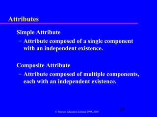 Attributes
  Simple Attribute
   – Attribute composed of a single component
     with an independent existence.

  Composite Attribute
  – Attribute composed of multiple components,
    each with an independent existence.



                © Pearson Education Limited 1995, 2005
                                                         19
 