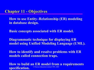 Chapter 11 - Objectives
  How to use Entity–Relationship (ER) modeling
  in database design.

  Basic concepts associated with ER model.

  Diagrammatic technique for displaying ER
  model using Unified Modeling Language (UML).

  How to identify and resolve problems with ER
  models called connection traps.

  How to build an ER model from a requirements          2
                 © Pearson Education Limited 1995, 2005
  specification.
 