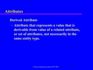 Attributes

  Derived Attribute
  – Attribute that represents a value that is
    derivable from value of a related attribute,
    or set of attributes, not necessarily in the
    same entity type.




                 © Pearson Education Limited 1995, 2005
                                                          21
 