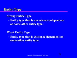 Entity Type
 Strong Entity Type
  – Entity type that is not existence-dependent
    on some other entity type.

 Weak Entity Type
 – Entity type that is existence-dependent on
   some other entity type.



                 © Pearson Education Limited 1995, 2005
                                                          24
 