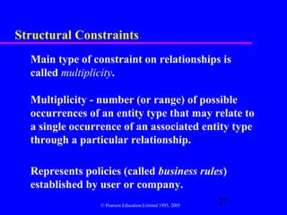 Structural Constraints
  Main type of constraint on relationships is
  called multiplicity.

  Multiplicity - number (or range) of possible
  occurrences of an entity type that may relate to
  a single occurrence of an associated entity type
  through a particular relationship.

  Represents policies (called business rules)
  established by user or company.
                 © Pearson Education Limited 1995, 2005
                                                          27
 
