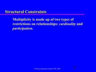 Structural Constraints
    Multiplicity is made up of two types of
    restrictions on relationships: cardinality and
    participation.




                 © Pearson Education Limited 1995, 2005
                                                          39
 