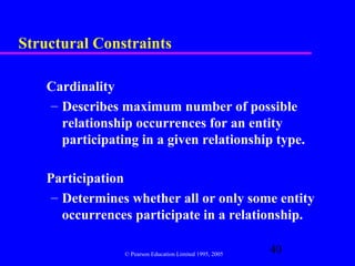 Structural Constraints

    Cardinality
    – Describes maximum number of possible
      relationship occurrences for an entity
      participating in a given relationship type.

    Participation
     – Determines whether all or only some entity
       occurrences participate in a relationship.

                 © Pearson Education Limited 1995, 2005
                                                          40
 