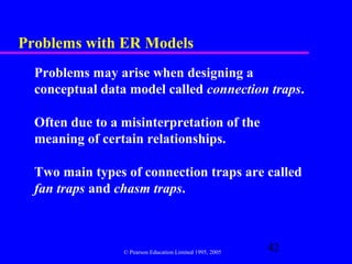 Problems with ER Models
  Problems may arise when designing a
  conceptual data model called connection traps.

  Often due to a misinterpretation of the
  meaning of certain relationships.

  Two main types of connection traps are called
  fan traps and chasm traps.



                 © Pearson Education Limited 1995, 2005
                                                          42
 