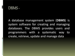 DBMS-
A database management system (DBMS) is
system software for creating and managing
databases. The DBMS provides users and
programmers with a systematic way to
create, retrieve, update and manage data
 