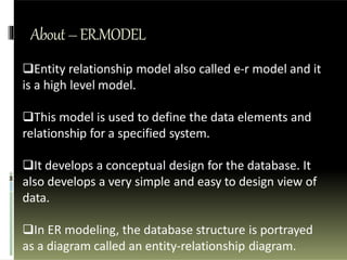 About–ER.MODEL
Entity relationship model also called e-r model and it
is a high level model.
This model is used to define the data elements and
relationship for a specified system.
It develops a conceptual design for the database. It
also develops a very simple and easy to design view of
data.
In ER modeling, the database structure is portrayed
as a diagram called an entity-relationship diagram.
 