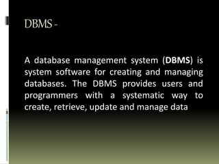 DBMS-
A database management system (DBMS) is
system software for creating and managing
databases. The DBMS provides users and
programmers with a systematic way to
create, retrieve, update and manage data
 