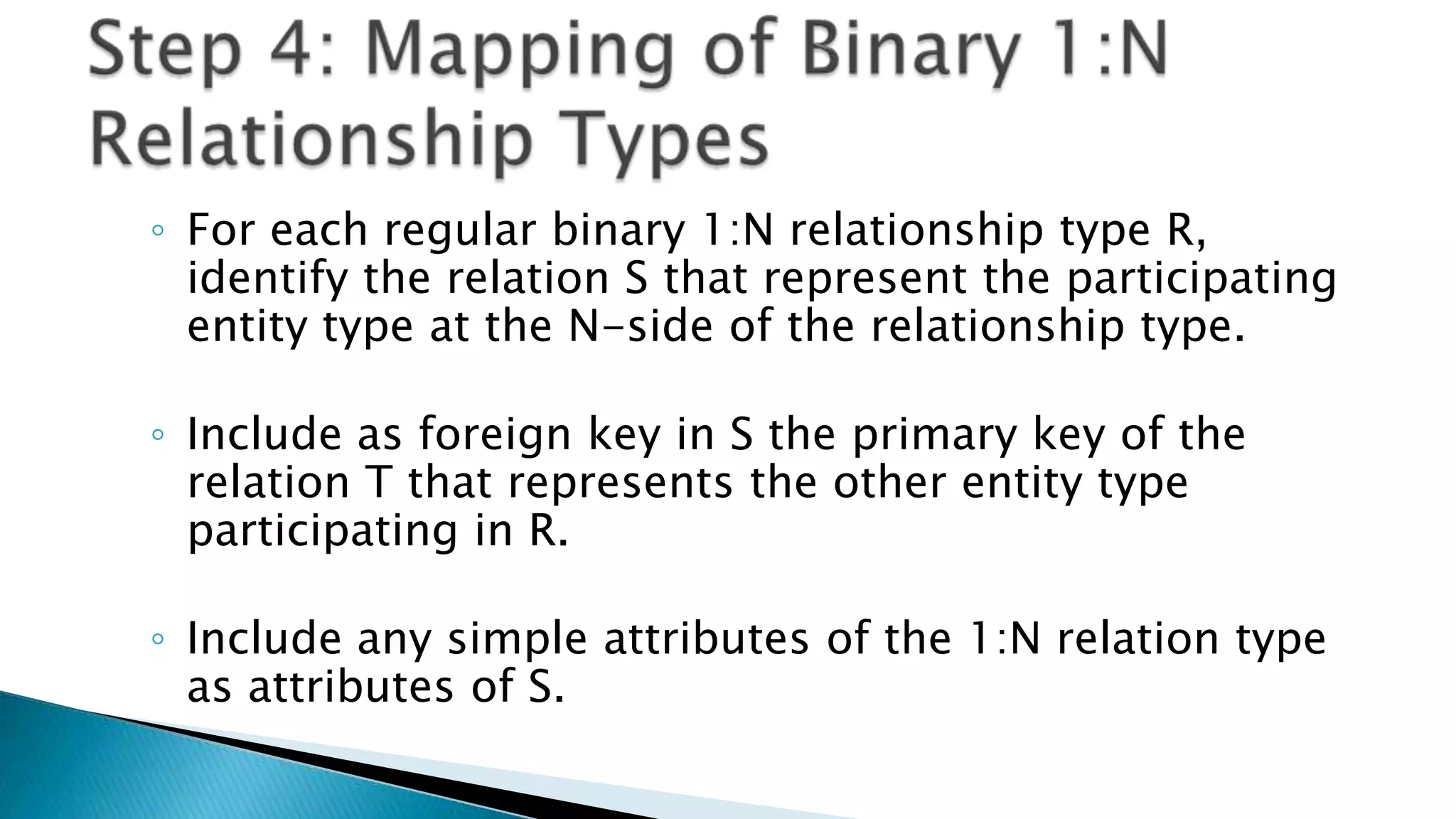◦ For each regular binary 1:N relationship type R,
identify the relation S that represent the participating
entity type at the N-side of the relationship type.
◦ Include as foreign key in S the primary key of the
relation T that represents the other entity type
participating in R.
◦ Include any simple attributes of the 1:N relation type
as attributes of S.
 