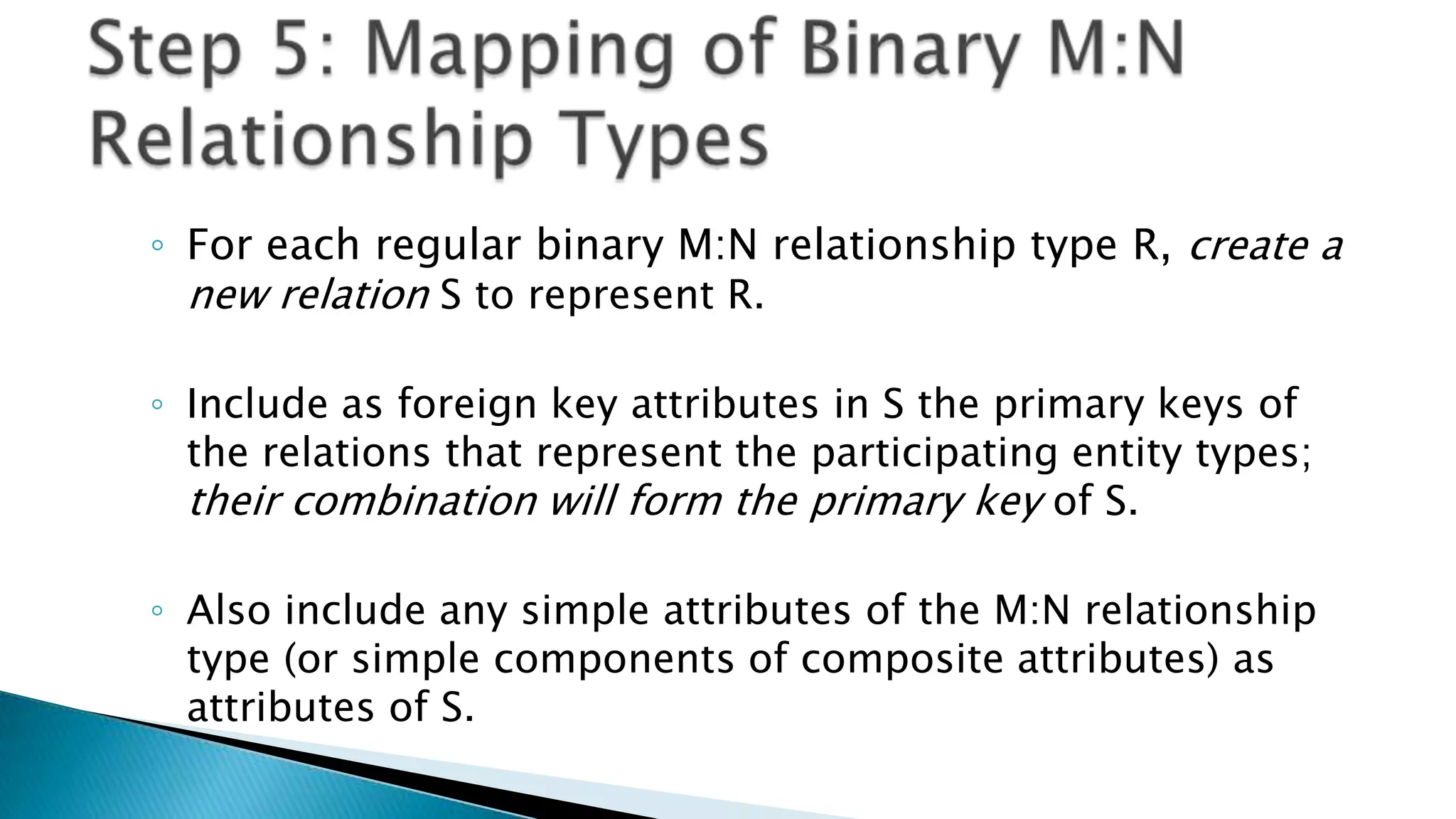 ◦ For each regular binary M:N relationship type R, create a
new relation S to represent R.
◦ Include as foreign key attributes in S the primary keys of
the relations that represent the participating entity types;
their combination will form the primary key of S.
◦ Also include any simple attributes of the M:N relationship
type (or simple components of composite attributes) as
attributes of S.
 