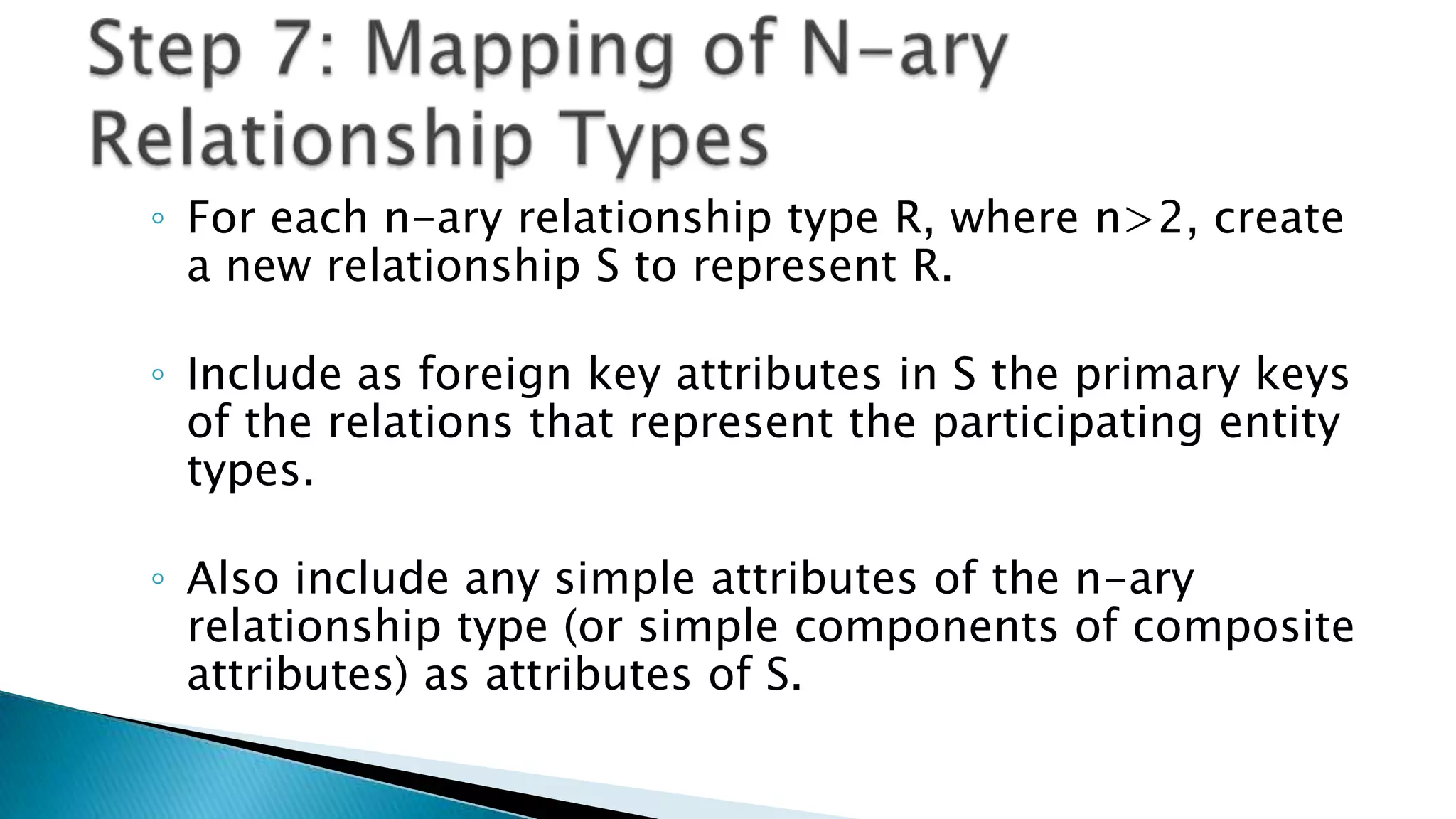 ◦ For each n-ary relationship type R, where n>2, create
a new relationship S to represent R.
◦ Include as foreign key attributes in S the primary keys
of the relations that represent the participating entity
types.
◦ Also include any simple attributes of the n-ary
relationship type (or simple components of composite
attributes) as attributes of S.
 