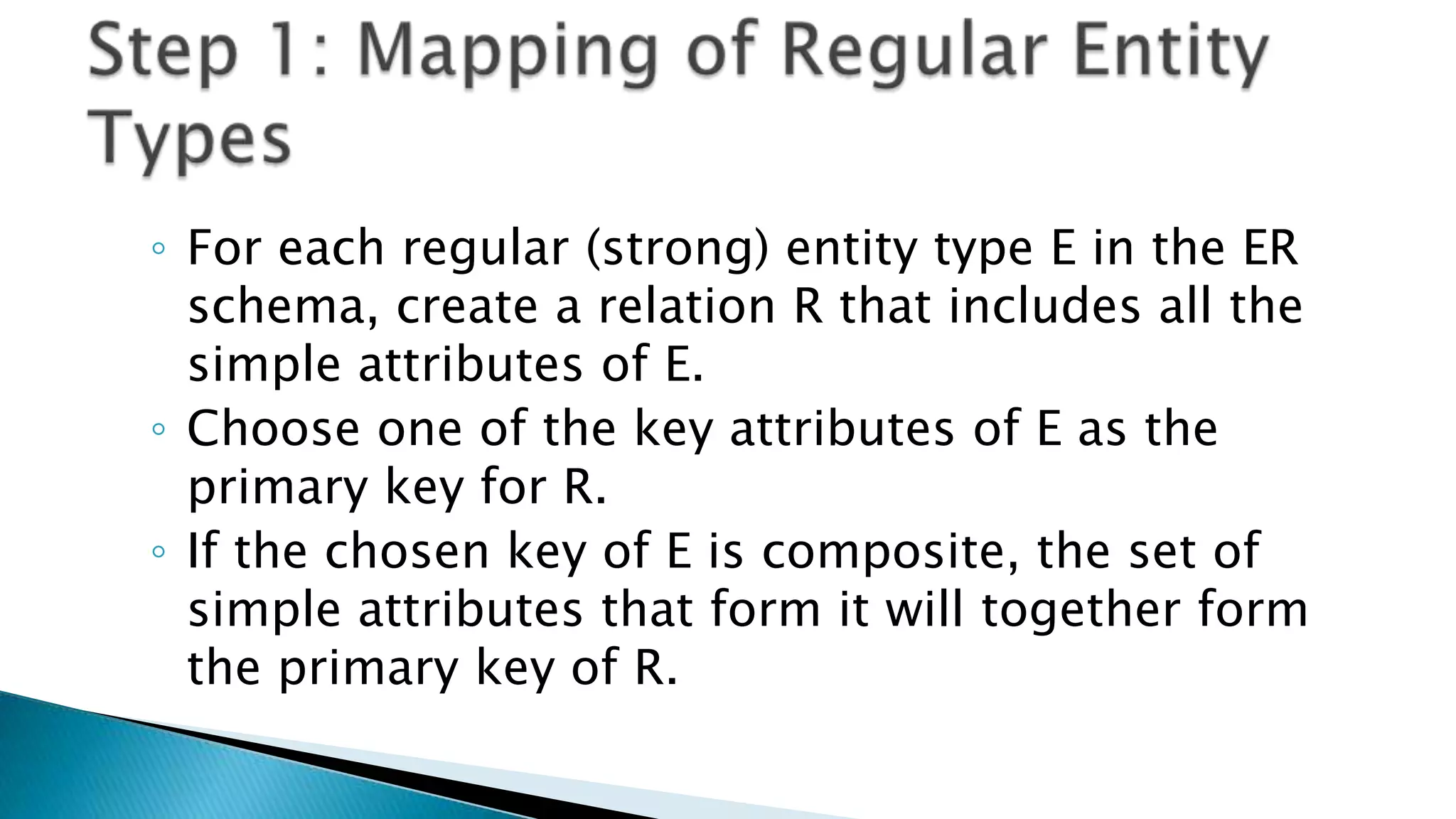 ◦ For each regular (strong) entity type E in the ER
schema, create a relation R that includes all the
simple attributes of E.
◦ Choose one of the key attributes of E as the
primary key for R.
◦ If the chosen key of E is composite, the set of
simple attributes that form it will together form
the primary key of R.
 
