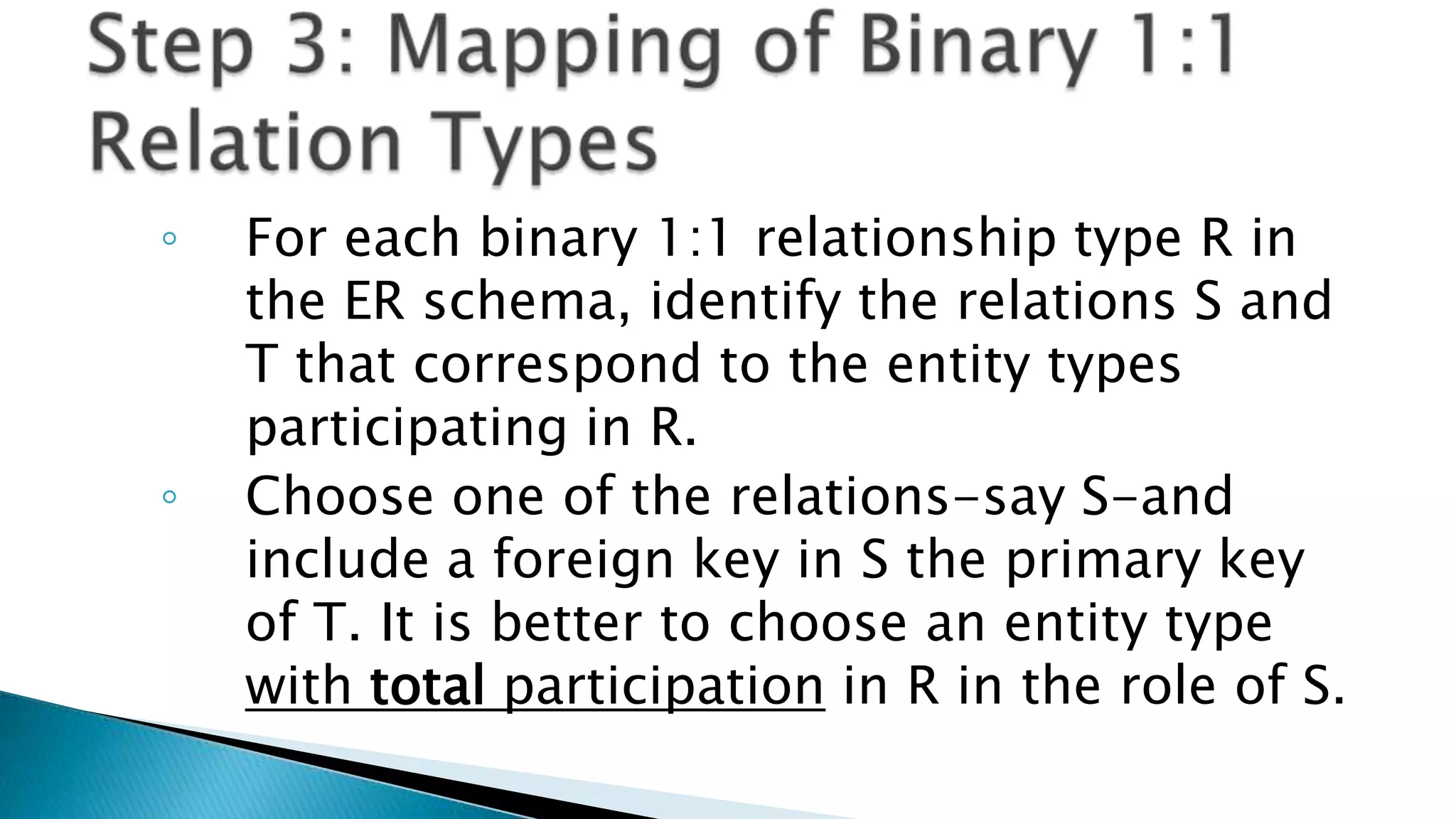 ◦ For each binary 1:1 relationship type R in
the ER schema, identify the relations S and
T that correspond to the entity types
participating in R.
◦ Choose one of the relations-say S-and
include a foreign key in S the primary key
of T. It is better to choose an entity type
with total participation in R in the role of S.
 