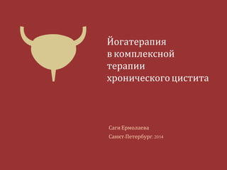 Йогатерапия 
в комплексной терапии 
хронического цистита 
Саги Ермолаева 
Санкт-Петербург, 2014 
 