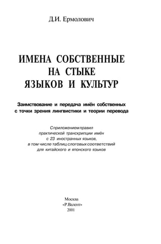 Д.И. Ермолович
ИМЕНА СОБСТВЕННЫЕ
НА СТЫКЕ
ЯЗЫКОВ И КУЛЬТУР
Заимствование и передача имён собственных
с точки зрения лингвистики и теории перевода
Сприложениемправил
практической транскрипции имён
с 23 иностранных языков,
в том числе таблиц слоговых соответствий
для китайского и японского языков
Москва
«Р.Валент»
2001
 