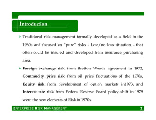 Introduction
Traditional risk management formally developed as a field in the
1960s and focused on “pure” risks - Loss/no loss situation – that
often could be insured and developed from insurance purchasing
area.area.
Foreign exchange risk from Bretton Woods agreement in 1972,
Commodity price risk from oil price fluctuations of the 1970s,
Equity risk from development of option markets in1973, and
Interest rate risk from Federal Reserve Board policy shift in 1979
were the new elements of Risk in 1970s.
ENTERPRISE RISK MANAGEMENT 2
 