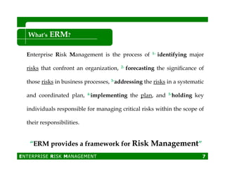 Enterprise Risk Management is the process of 1- identifying major
risks that confront an organization, 2- forecasting the signiﬁcance of
those risks in business processes, 3-addressing the risks in a systematic
What’s ERM?
and coordinated plan, 4-implementing the plan, and 5-holding key
individuals responsible for managing critical risks within the scope of
their responsibilities.
ENTERPRISE RISK MANAGEMENT 7
““ERM provides a framework forERM provides a framework for Risk ManagementRisk Management””
 