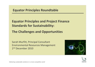 Equator Principles Roundtable


    Equator Principles and Project Finance 
    Standards for Sustainability: 
    The Challenges and Opportunities

    Sarah Murfitt, Principal Consultant
    Environmental Resources Management
    2nd December 2010



Delivering sustainable solutions in a more competitive world
 