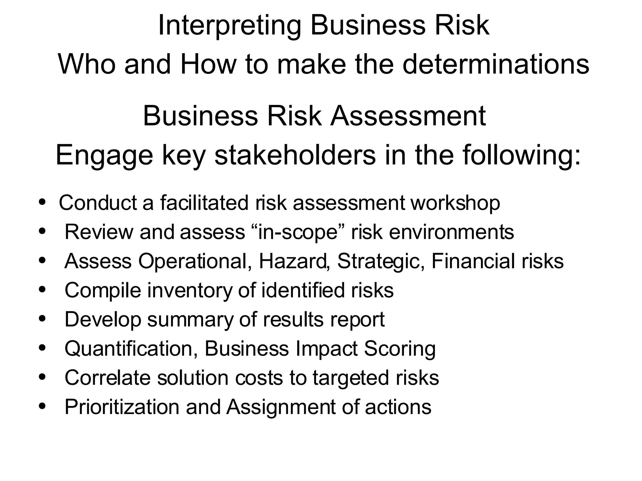 Interpreting Business Risk Who and How to make the determinations Business Risk Assessment  Engage key stakeholders in the following: Conduct a facilitated risk assessment workshop  Review and assess “in-scope” risk environments Assess Operational, Hazard, Strategic, Financial risks Compile inventory of identified risks Develop summary of results report Quantification, Business Impact Scoring Correlate solution costs to targeted risks Prioritization and Assignment of actions 