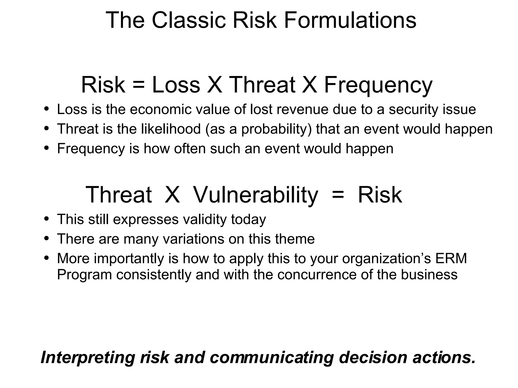 The Classic Risk Formulations Interpreting risk and communicating decision actions. Risk = Loss X Threat X Frequency Loss is the economic value of lost revenue due to a security issue Threat is the likelihood (as a probability) that an event would happen Frequency is how often such an event would happen Threat  X  Vulnerability  =  Risk This still expresses validity today There are many variations on this theme More importantly is how to apply this to your organization’s ERM Program consistently and with the concurrence of the business 