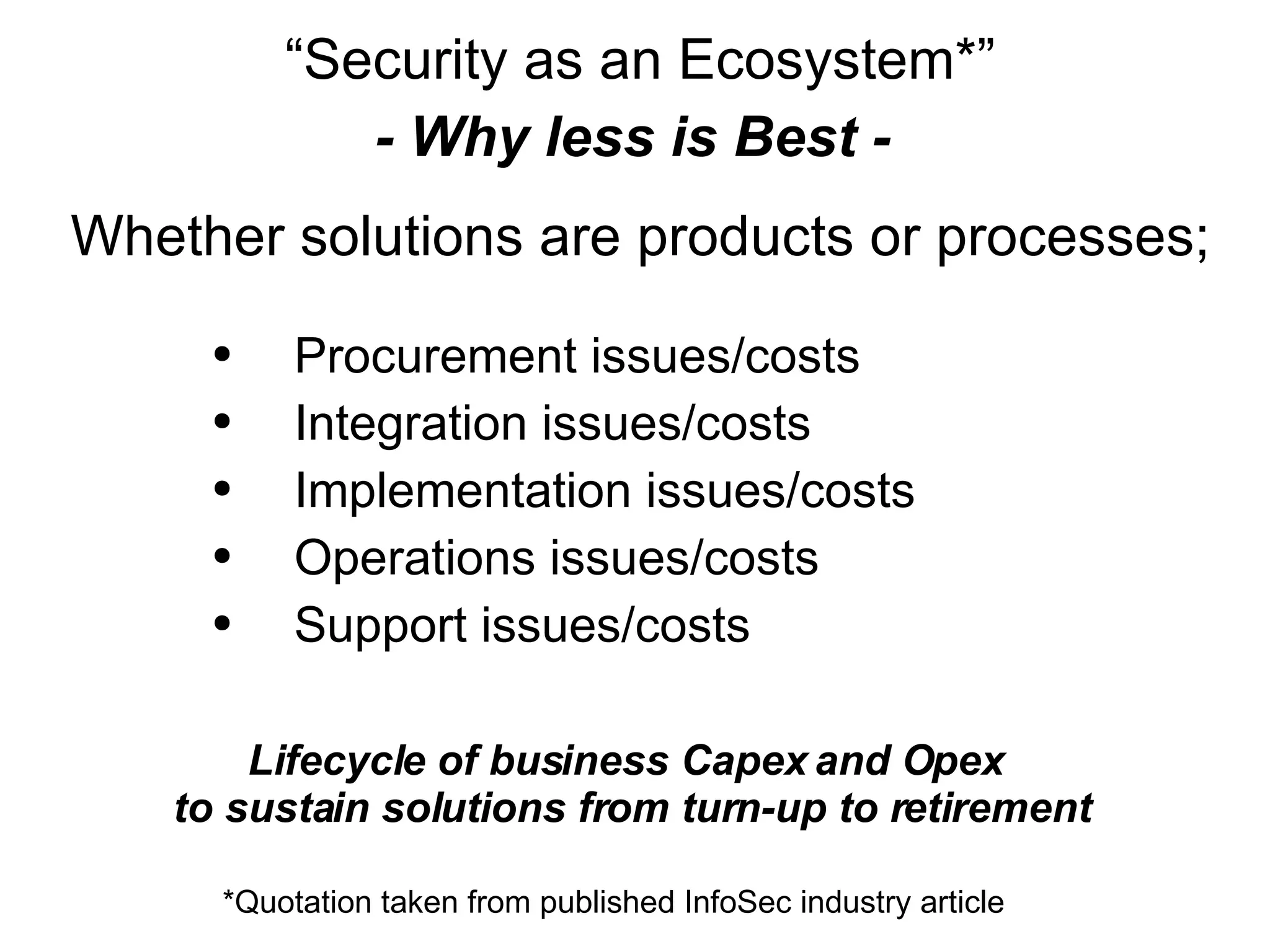 “ Security as an Ecosystem*” - Why less is Best -  Whether solutions are products or processes; Procurement issues/costs Integration issues/costs Implementation issues/costs Operations issues/costs Support issues/costs Lifecycle of business Capex and Opex  to sustain solutions from turn-up to retirement *Quotation taken from published InfoSec industry article  