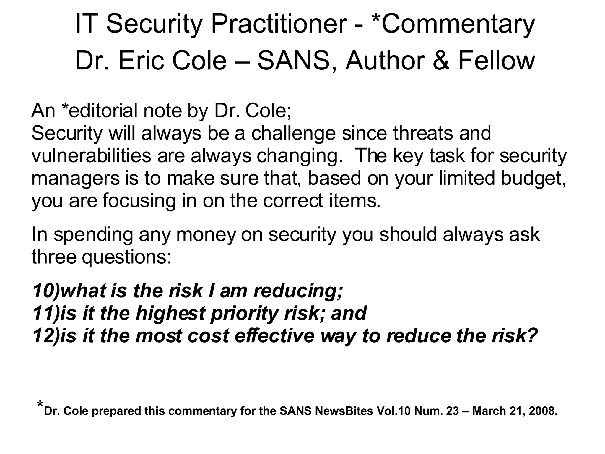 An *editorial note by Dr. Cole; Security will always be a challenge since threats and vulnerabilities are always changing.  The key task for security managers is to make sure that, based on your limited budget, you are focusing in on the correct items.   In spending any money on security you should always ask three questions: what is the risk I am reducing; is it the highest priority risk; and is it the most cost effective way to reduce the risk? * Dr. Cole prepared this commentary for the SANS NewsBites Vol.10 Num. 23 – March 21, 2008. IT Security Practitioner - *Commentary Dr. Eric Cole – SANS, Author & Fellow 