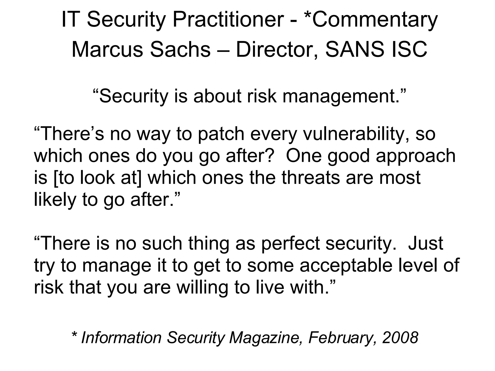 IT Security Practitioner - *Commentary Marcus Sachs – Director, SANS ISC “ Security is about risk management.” “ There’s no way to patch every vulnerability, so which ones do you go after?  One good approach is [to look at] which ones the threats are most  likely to go after.” “ There is no such thing as perfect security.  Just try to manage it to get to some acceptable level of risk that you are willing to live with.” * Information Security Magazine, February, 2008 