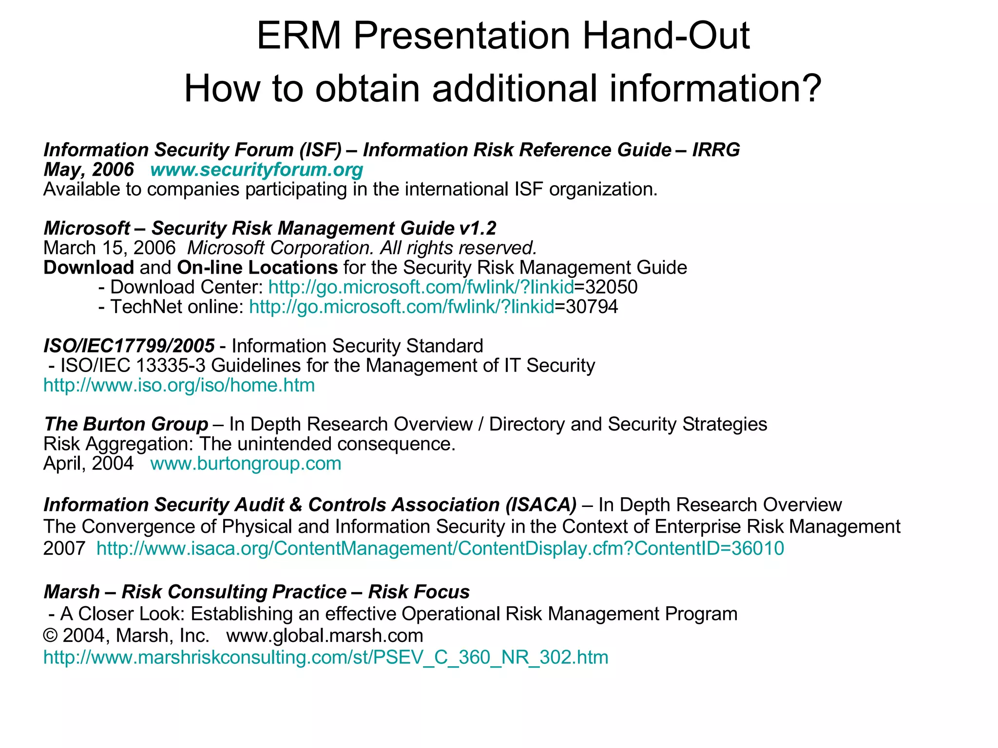 Information Security Forum (ISF) – Information Risk Reference Guide – IRRG May, 2006  www.securityforum.org Available to companies participating in the international ISF organization. Microsoft – Security Risk Management Guide v1.2  March 15, 2006  Microsoft Corporation. All rights reserved.   Download  and  On-line Locations  for the Security Risk Management Guide - Download Center:  http:// go.microsoft.com/fwlink/?linkid =32050   - TechNet online:  http:// go.microsoft.com/fwlink/?linkid =30794   ISO/IEC17799/2005  - Information Security Standard - ISO/IEC 13335-3 Guidelines for the Management of IT Security http://www.iso.org/iso/home.htm The Burton Group  – In Depth Research Overview / Directory and Security Strategies Risk Aggregation: The unintended consequence. April, 2004  www.burtongroup.com Information Security Audit & Controls Association (ISACA)  – In Depth Research Overview  The Convergence of Physical and Information Security in the Context of Enterprise Risk Management  2007  http://www.isaca.org/ContentManagement/ContentDisplay.cfm?ContentID =36010 Marsh – Risk Consulting Practice – Risk Focus   - A Closer Look: Establishing an effective Operational Risk Management Program © 2004, Marsh, Inc.  www.global.marsh.com http://www.marshriskconsulting.com/st/PSEV_C_360_NR_302.htm ERM Presentation Hand-Out How to obtain additional information? 