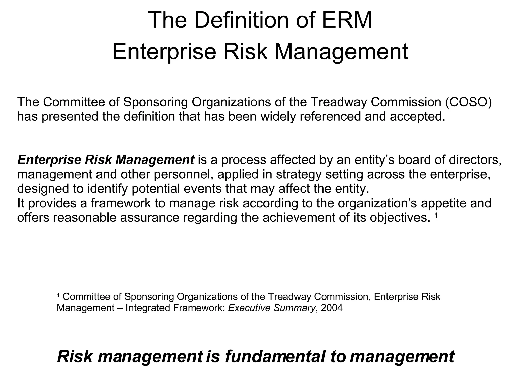 The Definition of ERM Enterprise Risk Management Risk management is fundamental to management The Committee of Sponsoring Organizations of the Treadway Commission (COSO)  has presented the definition that has been widely referenced and accepted.  Enterprise Risk Management  is a process affected by an entity’s board of directors, management and other personnel, applied in strategy setting across the enterprise,  designed to identify potential events that may affect the entity. It provides a framework to manage risk according to the organization’s appetite and offers reasonable assurance regarding the achievement of its objectives.  1 1  Committee of Sponsoring Organizations of the Treadway Commission, Enterprise Risk Management – Integrated Framework:  Executive Summary , 2004 
