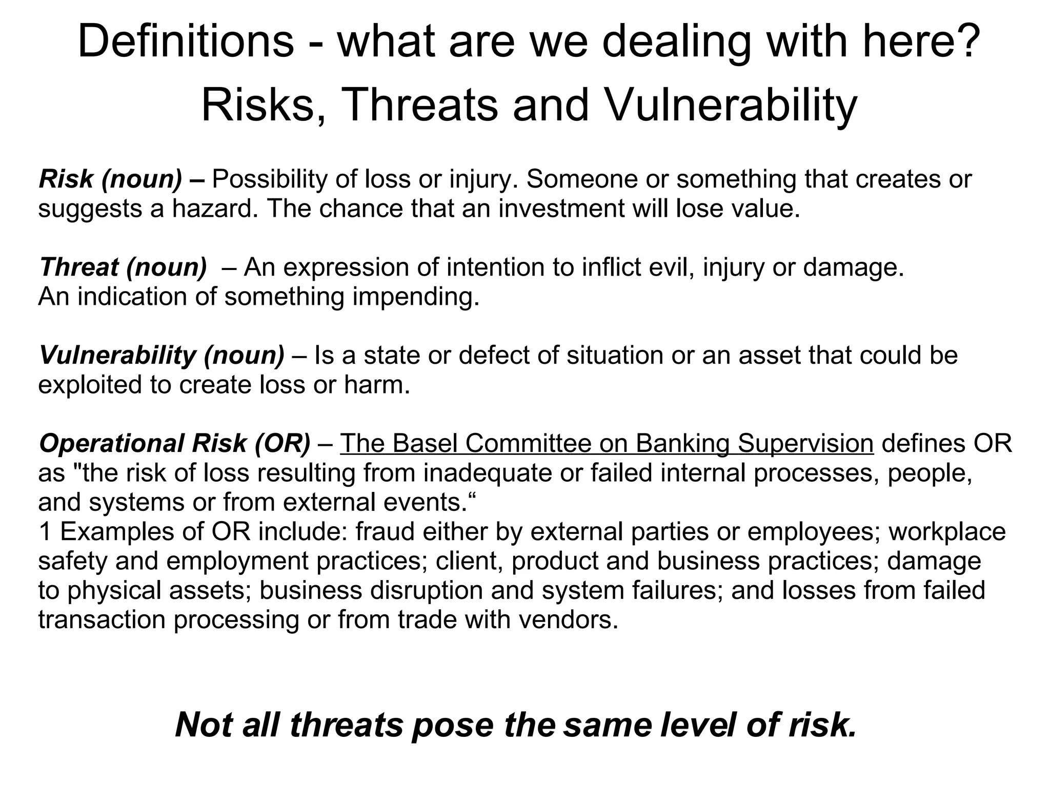Definitions - what are we dealing with here? Risks, Threats and Vulnerability Not all threats pose the same level of risk. Risk (noun) –  Possibility of loss or injury. Someone or something that creates or  suggests a hazard. The chance that an investment will lose value. Threat (noun)  – An expression of intention to inflict evil, injury or damage. An indication of something impending. Vulnerability (noun)  – Is a state or defect of situation or an asset that could be exploited to create loss or harm.  Operational Risk (OR)  –  The Basel Committee on Banking Supervision  defines OR as "the risk of loss resulting from inadequate or failed internal processes, people, and systems or from external events.“ 1 Examples of OR include: fraud either by external parties or employees; workplace safety and employment practices; client, product and business practices; damage  to physical assets; business disruption and system failures; and losses from failed transaction processing or from trade with vendors.  