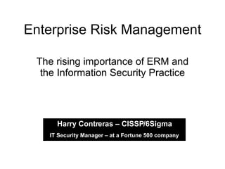 Enterprise Risk Management The rising importance of ERM and the Information Security Practice Harry Contreras – CISSP/6Sigma IT Security Manager – at a Fortune 500 company 