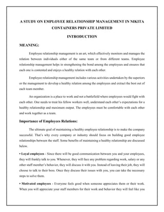 A STUDY ON EMPLOYEE RELATIONSHIP MANAGEMENT IN NIKITA
CONTAINERS PRIVATE LIMITED
INTRODUCTION
MEANING:
Employee relationship management is an art, which effectively monitors and manages the
relation between individuals either of the same team or from different teams. Employee
relationship management helps in strengthening the bond among the employees and ensures that
each one is contented and enjoys a healthy relation with each other.
Employee relationship management includes various activities undertaken by the superiors
or the management to develop a healthy relation among the employees and extract the best out of
each team member.
An organization is a place to work and not a battlefield where employees would fight with
each other. One needs to treat his fellow workers well, understand each other’s expectations for a
healthy relationship and maximum output. The employees must be comfortable with each other
and work together as a team.
Importance of Employees Relations:
The ultimate goal of maintaining a healthy employee relationship is to make the company
successful. That’s why every company or industry should focus on building good employee
relationships between the staff. Some benefits of maintaining a healthy relationship are discussed
below.
• Loyal employees - Since there will be good communication between you and your employees,
they will frankly talk to you. Whenever, they will face any problem regarding work, salary or any
other staff member’s behavior, they will discuss it with you. Instead of leaving their job, they will
choose to talk to their boss. Once they discuss their issues with you, you can take the necessary
steps to solve them.
• Motivated employees - Everyone feels good when someone appreciates them or their work.
When you will appreciate your staff members for their work and behavior they will feel like you
 