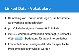 ➔ Sammlung von Termen und Regeln, um bestimmte
Sachverhalte zu beschreiben
➔ pro Vokabular eigene Klassen & Prädikate
➔ via URI weitere Informationen hinterlegt (= Semantic
Web) Bedeutung für jeden interpretierbar
➔ Elemente können nachgenutzt oder für spezifische
Probleme selbst entwickelt werden
Linked Data - Vokabulare
 